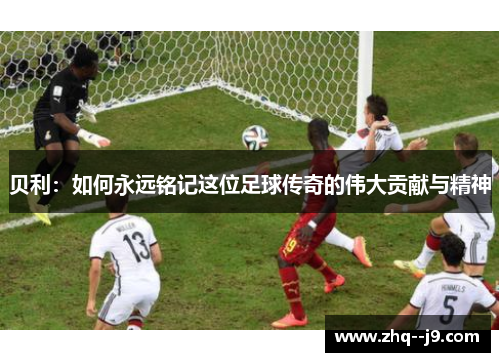 贝利:如何永远铭记这位足球传奇的伟大贡献与精神 贝利:如何永远铭记这位足球传奇的伟大贡献与精神