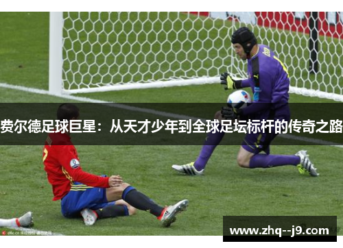 费尔德足球巨星:从天才少年到全球足坛标杆的传奇之路 费尔德足球巨星:从天才少年到全球足坛标杆的传奇之路