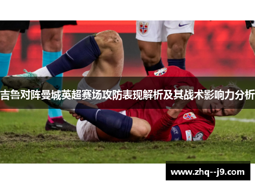 吉鲁对阵曼城英超赛场攻防表现解析及其战术影响力分析