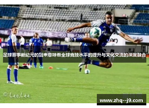 足球赛事新纪元的到来意味着全球竞技水平的提升与文化交流的深度融合