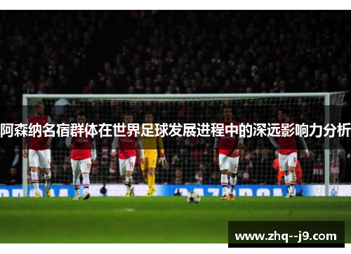 阿森纳名宿群体在世界足球发展进程中的深远影响力分析