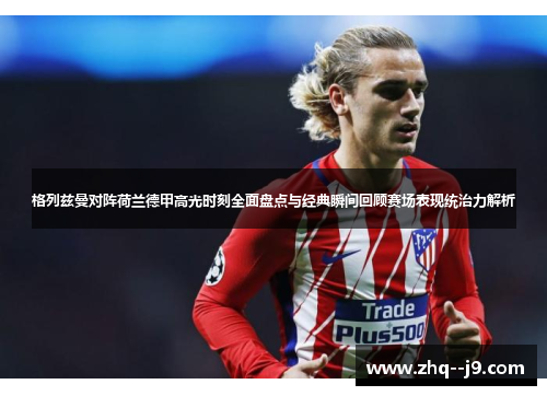 格列兹曼对阵荷兰德甲高光时刻全面盘点与经典瞬间回顾赛场表现统治力解析