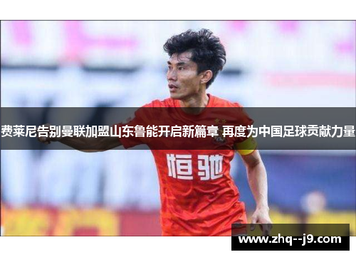 费莱尼告别曼联加盟山东鲁能开启新篇章 再度为中国足球贡献力量