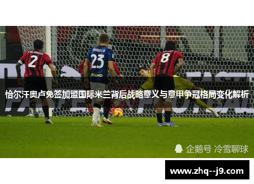 恰尔汗奥卢免签加盟国际米兰背后战略意义与意甲争冠格局变化解析 恰尔汗奥卢免签加盟国际米兰背后战略意义与意甲争冠格局变化解析