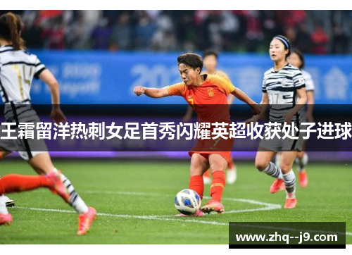 王霜留洋热刺女足首秀闪耀英超收获处子进球