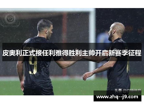 皮奥利正式接任利雅得胜利主帅开启新赛季征程 皮奥利正式接任利雅得胜利主帅开启新赛季征程