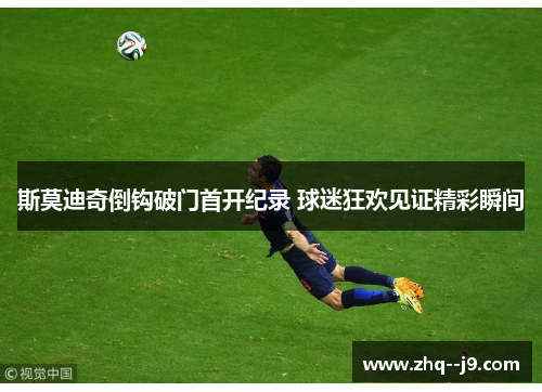 斯莫迪奇倒钩破门首开纪录 球迷狂欢见证精彩瞬间
