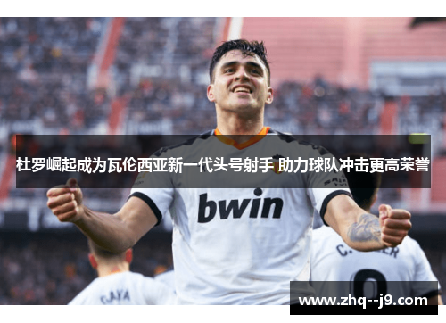 杜罗崛起成为瓦伦西亚新一代头号射手 助力球队冲击更高荣誉