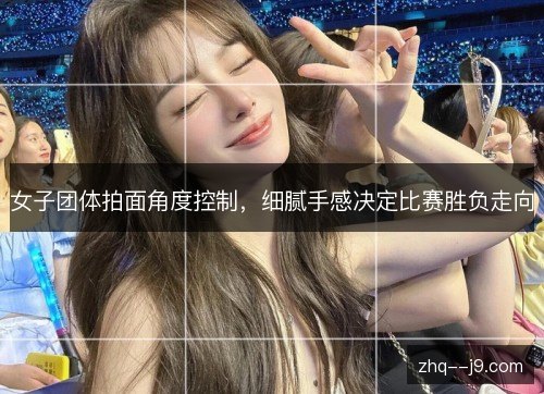 女子团体拍面角度控制,细腻手感决定比赛胜负走向 女子团体拍面角度控制,细腻手感决定比赛胜负走向