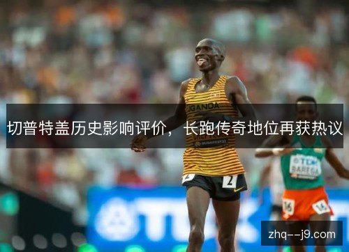 切普特盖历史影响评价,长跑传奇地位再获热议 切普特盖历史影响评价,长跑传奇地位再获热议